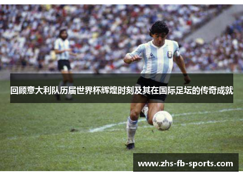 回顾意大利队历届世界杯辉煌时刻及其在国际足坛的传奇成就