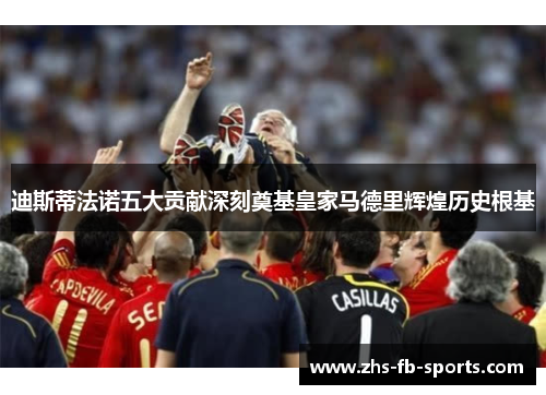 迪斯蒂法诺五大贡献深刻奠基皇家马德里辉煌历史根基