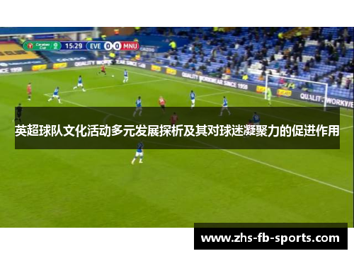 英超球队文化活动多元发展探析及其对球迷凝聚力的促进作用 英超球队文化活动多元发展探析及其对球迷凝聚力的促进作用