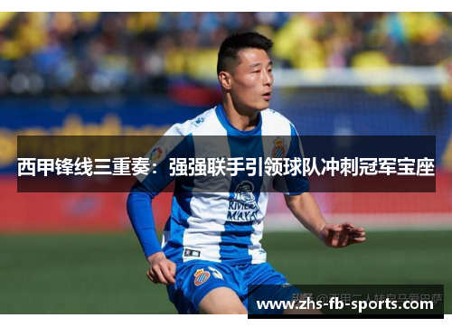 西甲锋线三重奏：强强联手引领球队冲刺冠军宝座