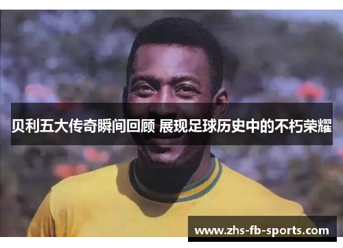 贝利五大传奇瞬间回顾 展现足球历史中的不朽荣耀