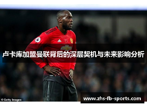 卢卡库加盟曼联背后的深层契机与未来影响分析