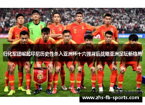 归化军团崛起印尼历史性杀入亚洲杯十六强背后战略亚洲足坛新格局