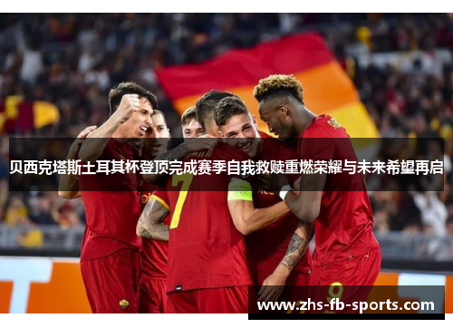 贝西克塔斯土耳其杯登顶完成赛季自我救赎重燃荣耀与未来希望再启