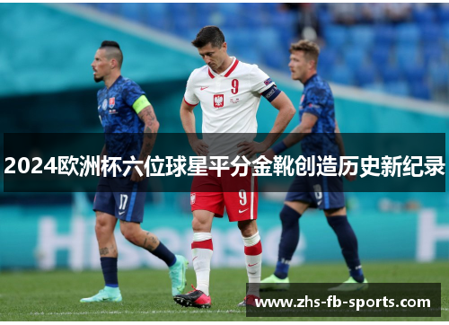 2024欧洲杯六位球星平分金靴创造历史新纪录 2024欧洲杯六位球星平分金靴创造历史新纪录